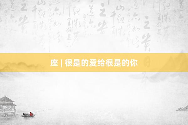 座 | 很是的爱给很是的你